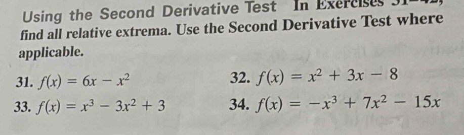 Using the Second Derivative Test In Exercises J1 
find all relative extrema. Use the Second Derivative Test where 
applicable. 
31. f(x)=6x-x^2 32. f(x)=x^2+3x-8
33. f(x)=x^3-3x^2+3 34. f(x)=-x^3+7x^2-15x