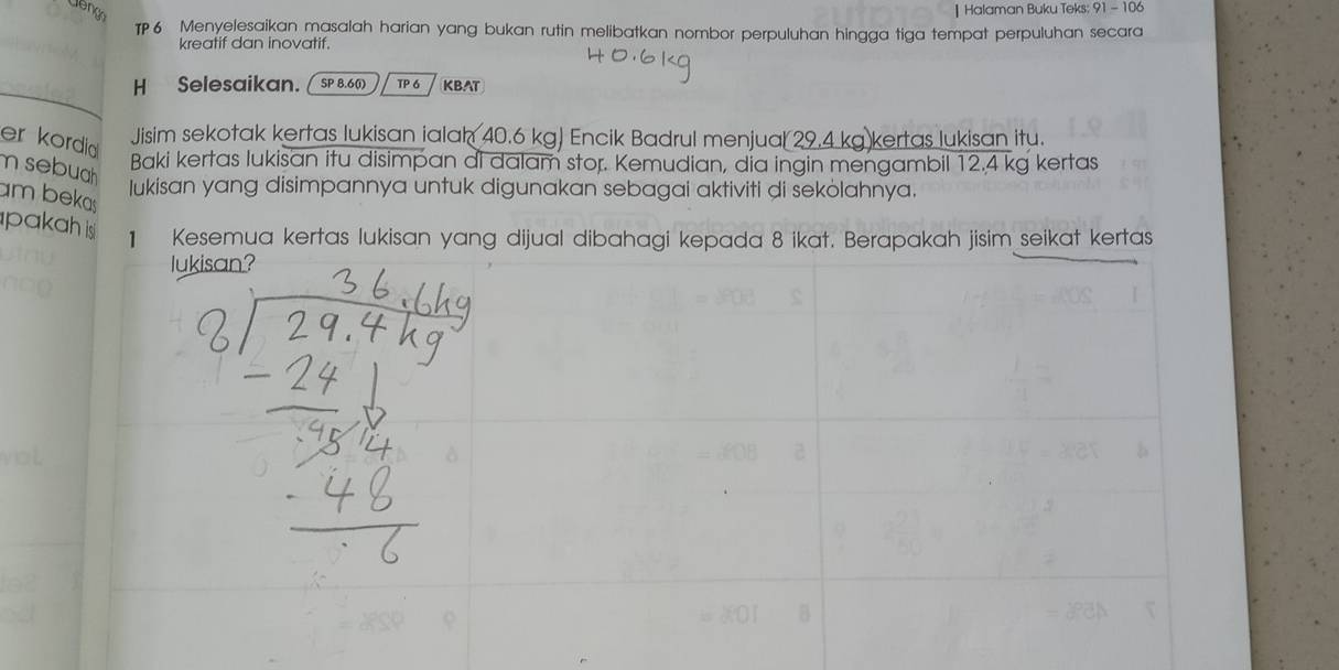 Halaman Buku Teks: 91-10. 
TP6 Menyelesaikan masalah harian yang bukan rutin melibatkan nombor perpuluhan hingga tiga tempat perpuluhan secara 
kreatif dan inovatif. 
H Selesaikan.[ SP 8.6 () TP 6 KBAT 
er kordia 
Jisim sekotak kertas lukisan ialah 40.6 kg) Encik Badrul menjual 29.4 kg kertas lukisan itu. 
Baki kertas lukisan itu disimpan di dalam stor. Kemudian, dịa ingin mengambil 12.4 kg kertas 
m sebuah 
Iukisan yang disimpannya untuk digunakan sebagai aktiviti di sekòlahnya. 
am bekas 
pakah is 1 Kesemua kertas lukisan yang dijual dibahagi kepada 8 ikat. Berapakah jisim seikat kertas 
lukisan?