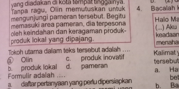 yang diadakan di kota tempat tinggalnya. D.
Tanpa ragu, Olin memutuskan untuk 4. Bacalah I
mengunjungi pameran tersebut. Begitu Halo Ma
memasuki area pameran, dia terpesona
oleh keindahan dan keragaman produk- (...) Aku
keadaan
produk lokal yang dipajang.
menaha
Tokoh utama dalam teks tersebut adalah .... Kalimat y
a Olin c. produk inovatif tersebut
b. produk lokal d. pameran
Formulir adalah .... a. Ha bet
a. daftar pertanyaan yang perlu dipersiapkan b. Ba