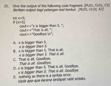 Give the output of the following code fragment. [PLO1, CLO1, C2]
Berikan output bagi potongan kod berikut. [PLO1, CLO1, K2]
int x=5
if (x>5)
cou <<''x is bigger than 5. ”;
cout