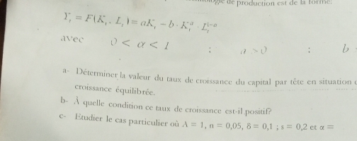 de production est de la forme:
Y_t=F(K_t.L_t)=aK_t-b· K_t^a· L_t^(l-a)
d ∵ ec 0 <1</tex> ; a>0; b 
a- Déterminer la valeur du taux de croissance du capital par tête en situation e 
croissance équilibrée. 
b- À quelle condition ce taux de croissance est-il.positif? 
c- Etudier le cas particulier où A=1, n=0,05, 8=0,1; s=0,2 et alpha =