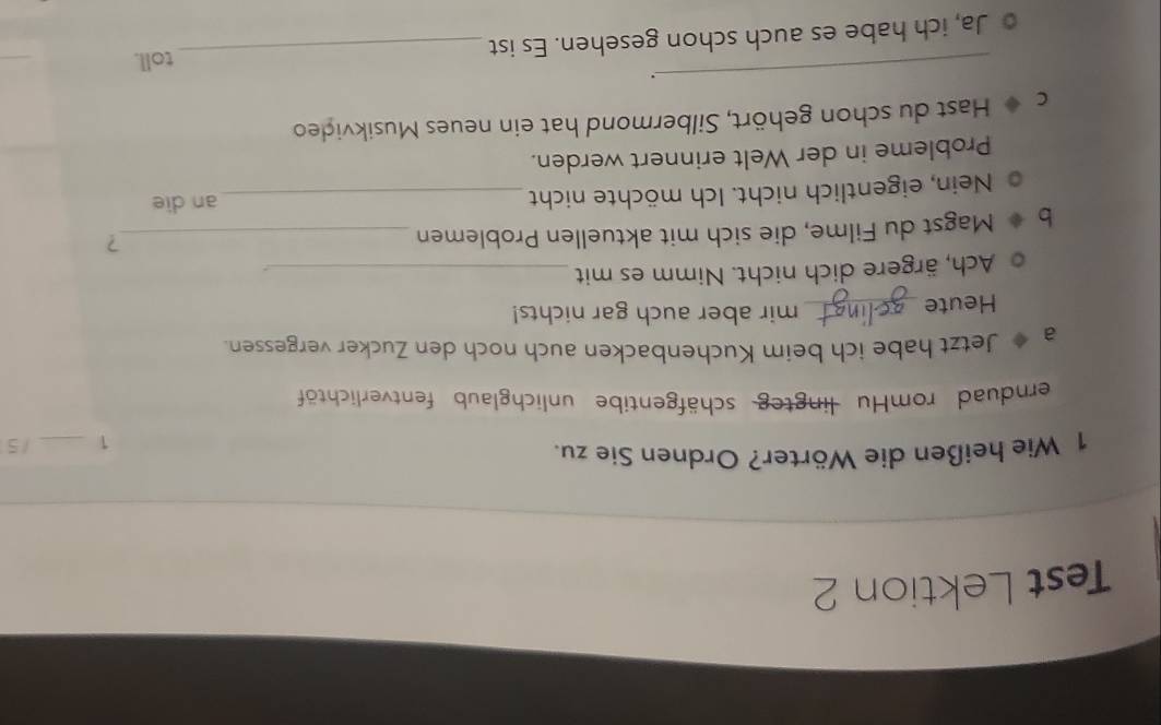 Test Lektion 2 
1 Wie heißen die Wörter? Ordnen Sie zu. _/ 5 
1 
ernduad romHu lingteg schäfgentibe unlichglaub fentverlichtöf 
a Jetzt habe ich beim Kuchenbacken auch noch den Zucker vergessen. 
Heute_ mir aber auch gar nichts! 
Ach, ärgere dich nicht. Nimm es mit_ 
Magst du Filme, die sich mit aktuellen Problemen_ 
? 
Nein, eigentlich nicht. Ich möchte nicht _an die 
Probleme in der Welt erinnert werden. 
C Hast du schon gehört, Silbermond hat ein neues Musikvideo 
_. 
toll. 
Ja, ich habe es auch schon gesehen. Es ist_