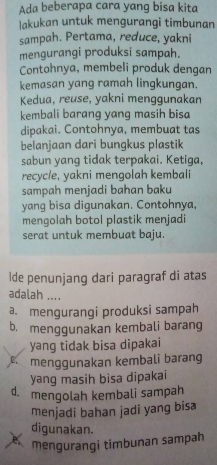 Ada beberapa cara yang bisa kita
lakukan untuk mengurangi timbunan
sampah. Pertama, reduce, yakni
mengurangi produksi sampah.
Contohnya, membeli produk dengan
kemasan yang ramah lingkungan.
Kedua, reuse, yakni menggunakan
kembali barang yang masih bisa
dipakai. Contohnya, membuat tas
belanjaan dari bungkus plastik
sabun yang tidak terpakai. Ketiga,
recycle, yakni mengolah kembali
sampah menjadi bahan baku
yang bisa digunakan. Contohnya,
mengolah botol plastik menjadi
serat untuk membuat baju.
Ide penunjang dari paragraf di atas
adalah ....
a. mengurangi produksi sampah
b. menggunakan kembali barang
yang tidak bisa dipakai
c menggunakan kembali barang
yang masih bisa dipakai
d. mengolah kembali sampah
menjadi bahan jadi yang bisa
digunakan.
e mengurangi timbunan sampah