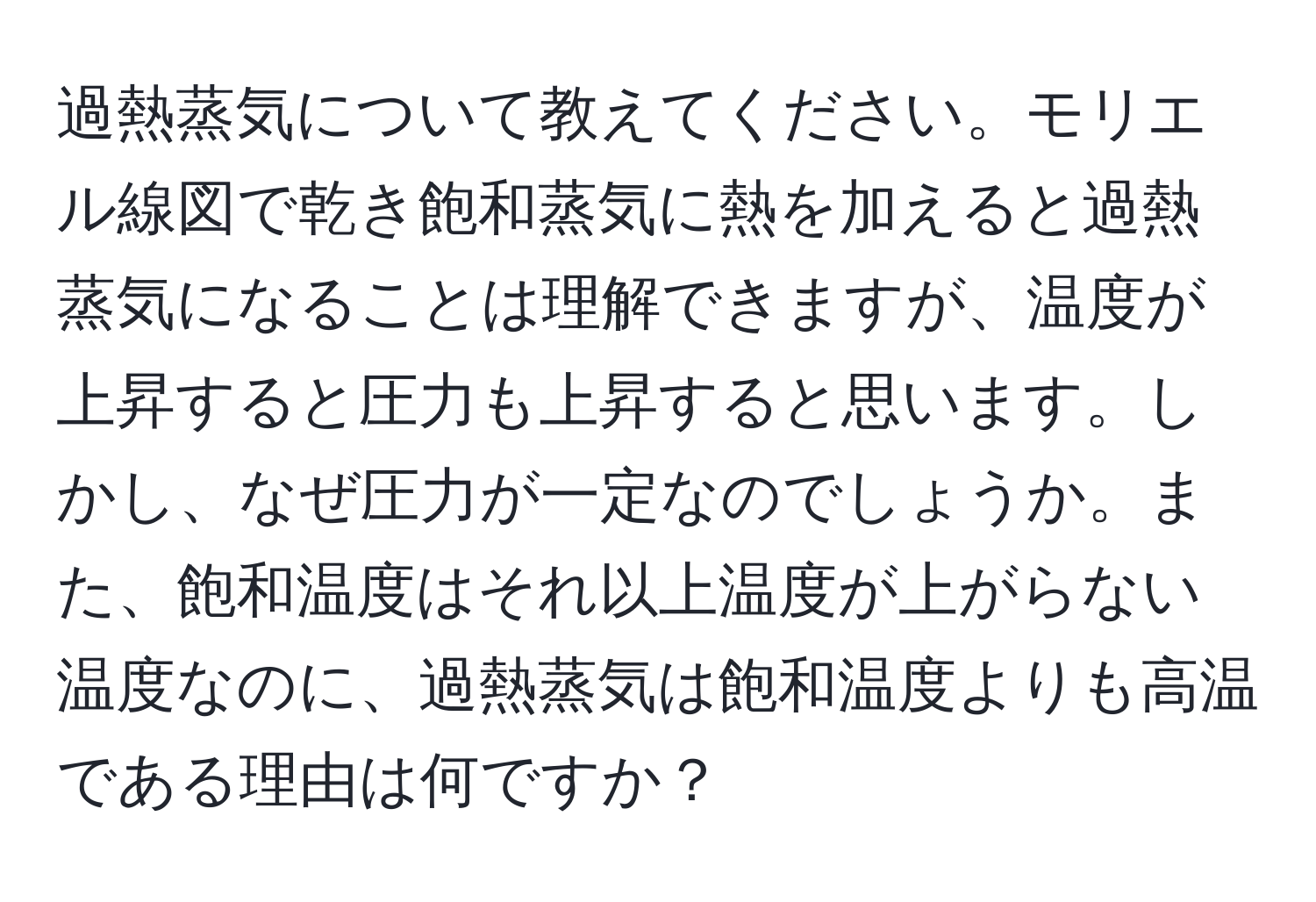 過熱蒸気について教えてください。モリエル線図で乾き飽和蒸気に熱を加えると過熱蒸気になることは理解できますが、温度が上昇すると圧力も上昇すると思います。しかし、なぜ圧力が一定なのでしょうか。また、飽和温度はそれ以上温度が上がらない温度なのに、過熱蒸気は飽和温度よりも高温である理由は何ですか？