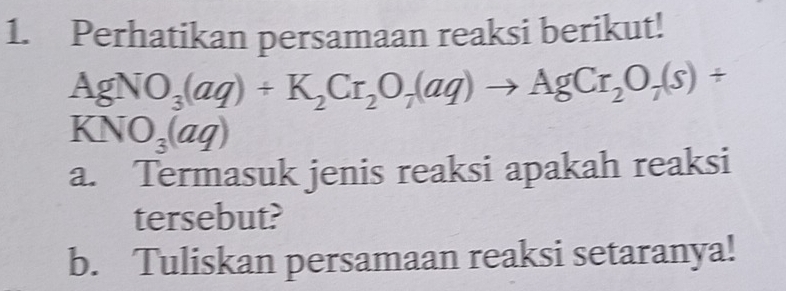 Perhatikan persamaan reaksi berikut!
AgNO_3(aq)+K_2Cr_2O_7(aq)to AgCr_2O_7(s)+
KNO_3(aq)
a. Termasuk jenis reaksi apakah reaksi 
tersebut? 
b. Tuliskan persamaan reaksi setaranya!