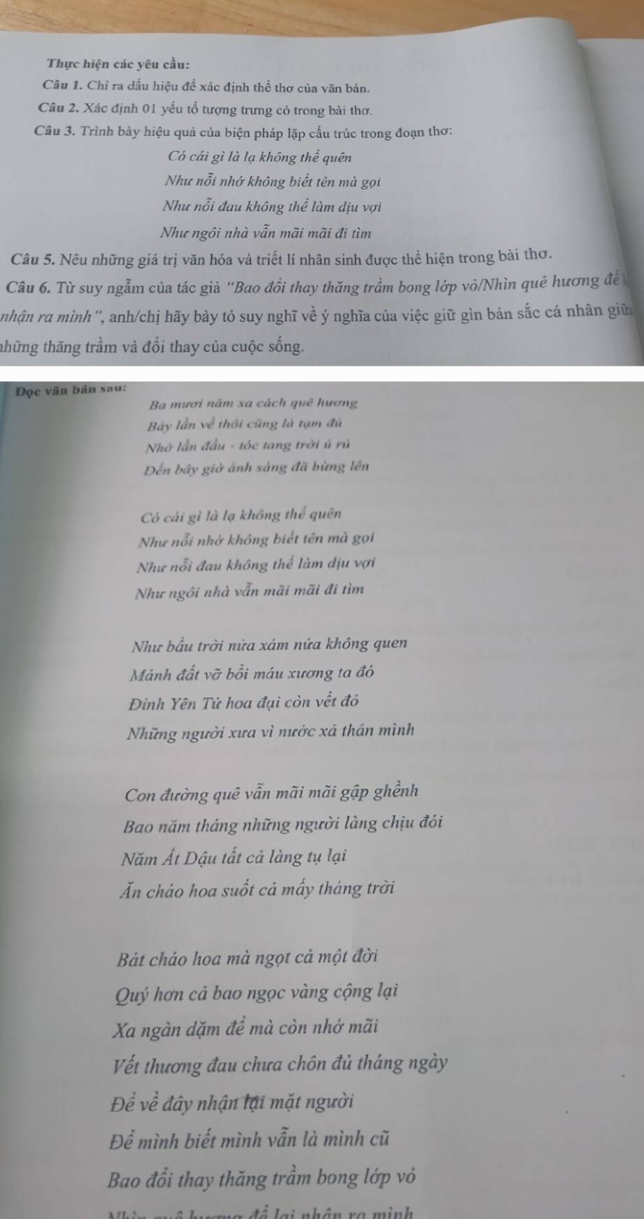 Thực hiện các yêu cầu:
Câu 1. Chỉ ra dấu hiệu để xác định thể thơ của văn bản.
Câu 2. Xác định 01 yếu tố tượng trưng có trong bài thơ.
Câu 3. Trình bày hiệu quả của biện pháp lặp cấu trúc trong đoạn thơ:
Có cái gì là lạ không thể quên
Như nỗi nhớ không biết tên mà gọi
Như nỗi đau không thể làm dịu vợi
Như ngôi nhà vẫn mãi mãi đi tìm
Câu 5. Nêu những giá trị văn hóa và triết lí nhân sinh được thể hiện trong bài thơ.
Câu 6. Từ suy ngẫm của tác giả “Bao đồi thay thăng trầm bong lớp vỏ/Nhìn quê hương đề
nhận ra mình'', anh/chị hãy bảy tỏ suy nghĩ về ý nghĩa của việc giữ gìn bản sắc cá nhân giữ
thững thăng trầm và đổi thay của cuộc sống.
Đọc văn bản sau:
Ba mươi năm xa cách quê hương
By lần về thôi cũng là tạm đủ
Nhớ lần đầu - tóc tang trời ủ rủ
Đến bãy giờ ảnh sáng đã bừng lên
Có cái gì là lạ không thể quên
Như nổi nhớ không biết tên mà gọi
Như nỗi đau không thể làm dịu vợi
Như ngôi nhà vẫn mãi mãi đi tìm
Như bầu trời nửa xám nửa không quen
Mảnh đất vỡ bồi máu xương ta đó
Đinh Yên Tử hoa đại còn vết đỏ
Những người xưa vì nước xã thần mình
Con đường quê vẫn mãi mãi gập ghềnh
Bao năm tháng những người làng chịu đói
Năm Ất Dậu tất cả làng tụ lại
Ăn cháo hoa suốt cả mấy tháng trời
Bát cháo hoa mà ngọt cả một đời
Quý hơn cả bao ngọc vàng cộng lại
Xa ngàn dặm để mà còn nhớ mãi
Vết thương đau chưa chôn đủ tháng ngày
Để về đây nhận lại mặt người
Để mình biết mình vẫn là mình cũ
Bao đổi thay thăng trầm bong lớp vỏ
đ ể  lạ i nhân ra mình