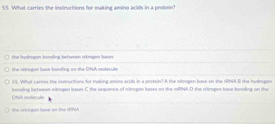 What carries the instructions for making amino acids in a protein?
the hydrogen bonding between nitrogen bases
the nitrogen base bonding on the DNA molecule
55. What carries the instructions for making amino acids in a protein? A the nitrogen base on the tRNA B the hydrogen
bonding between nitrogen bases C the sequence of nitrogen bases on the mRNA D the nitrogen base bonding on the
DNA molecule
the nitrogen base on the tRNA