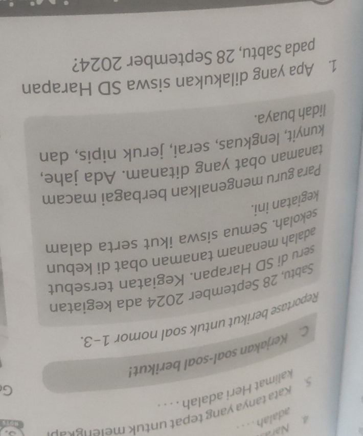 adalah . . . . 
5. Kata tanya yang tepat untuk meie n r 
kalimat Heri adalah . . . 
G 
C. Kerjakan soal-soal berikut! 
Reportase berikut untuk soal nomor 1-3. 
Sabtu, 28 September 2024 ada kegiatan 
seru di SD Harapan. Kegiatan tersebut 
adalah menanam tanaman obat di kebun 
sekolah. Semua siswa ikut serta dalam 
kegiatan ini. 
Para guru mengenalkan berbagai macam 
tanaman obat yang ditanam. Ada jahe, 
kunyit, lengkuas, serai, jeruk nipis, dan 
lidah buaya. 
1. Apa yang dilakukan siswa SD Harapan 
pada Sabtu, 28 September 2024?