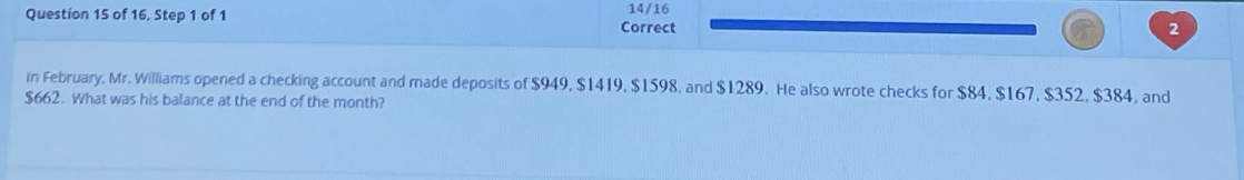 of 16, Step 1 of 1 Correct 14/16 
2 
In February, Mr. Williams opened a checking account and made deposits of $949, $1419, $1598, and $1289. He also wrote checks for $84, $167, $352, $384, and
$662. What was his balance at the end of the month?