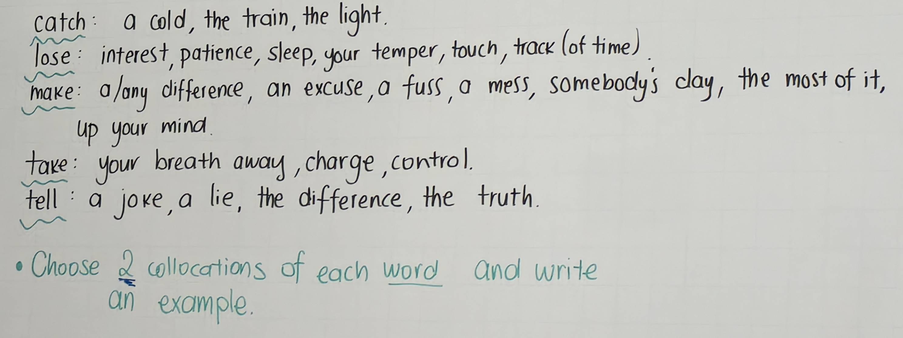 catch: a cold, the train, the light. 
lose: interest, patience, sleep, your temper, touch, track (of time) 
make: along difference, an excuse, a fuss, a mess, somebody's clay, the most of it, 
up your mind. 
take: your breath away, charge, control. 
tell: a joke, a lie, the difference, the truth. 
Choose  2/2  collocations of each word and write 
an example.