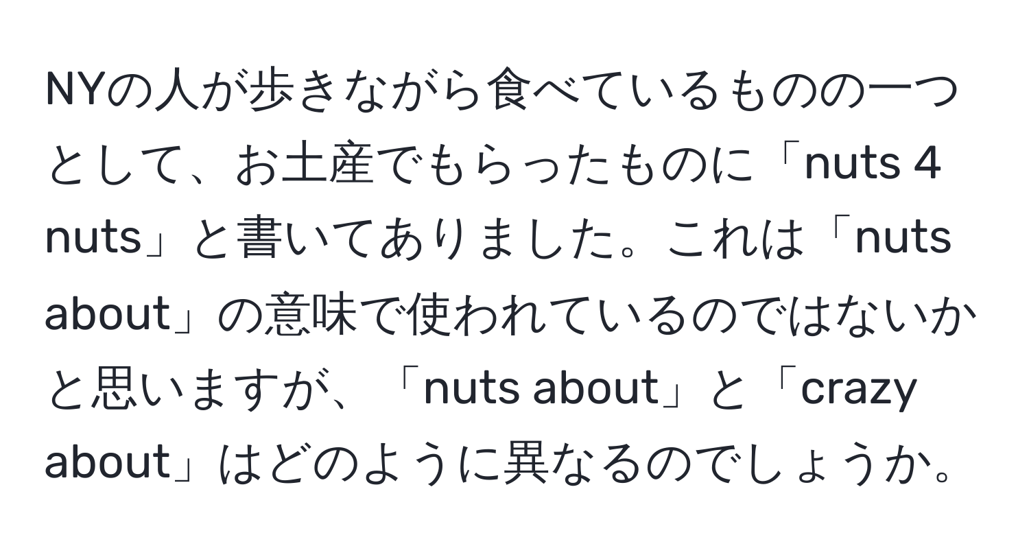 NYの人が歩きながら食べているものの一つとして、お土産でもらったものに「nuts 4 nuts」と書いてありました。これは「nuts about」の意味で使われているのではないかと思いますが、「nuts about」と「crazy about」はどのように異なるのでしょうか。