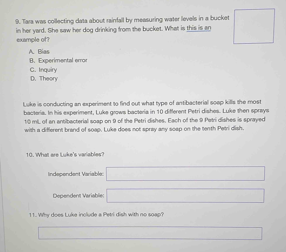 Tara was collecting data about rainfall by measuring water levels in a bucket
in her yard. She saw her dog drinking from the bucket. What is this is an 
example of?
A. Bias
B. Experimental error
C. Inquiry
D. Theory
Luke is conducting an experiment to find out what type of antibacterial soap kills the most
bacteria. In his experiment, Luke grows bacteria in 10 different Petri dishes. Luke then sprays
10 mL of an antibacterial soap on 9 of the Petri dishes. Each of the 9 Petri dishes is sprayed
with a different brand of soap. Luke does not spray any soap on the tenth Petri dish.
10. What are Luke's variables?
Independent Variable: (-3,4≌ △ CD)△ ) □  x=ln x_1+x □ 
Dependent Variable: □  □ (-3,4) ^circ 
∴ △ ADC=90°
11. Why does Luke include a Petri dish with no soap?
□  -3