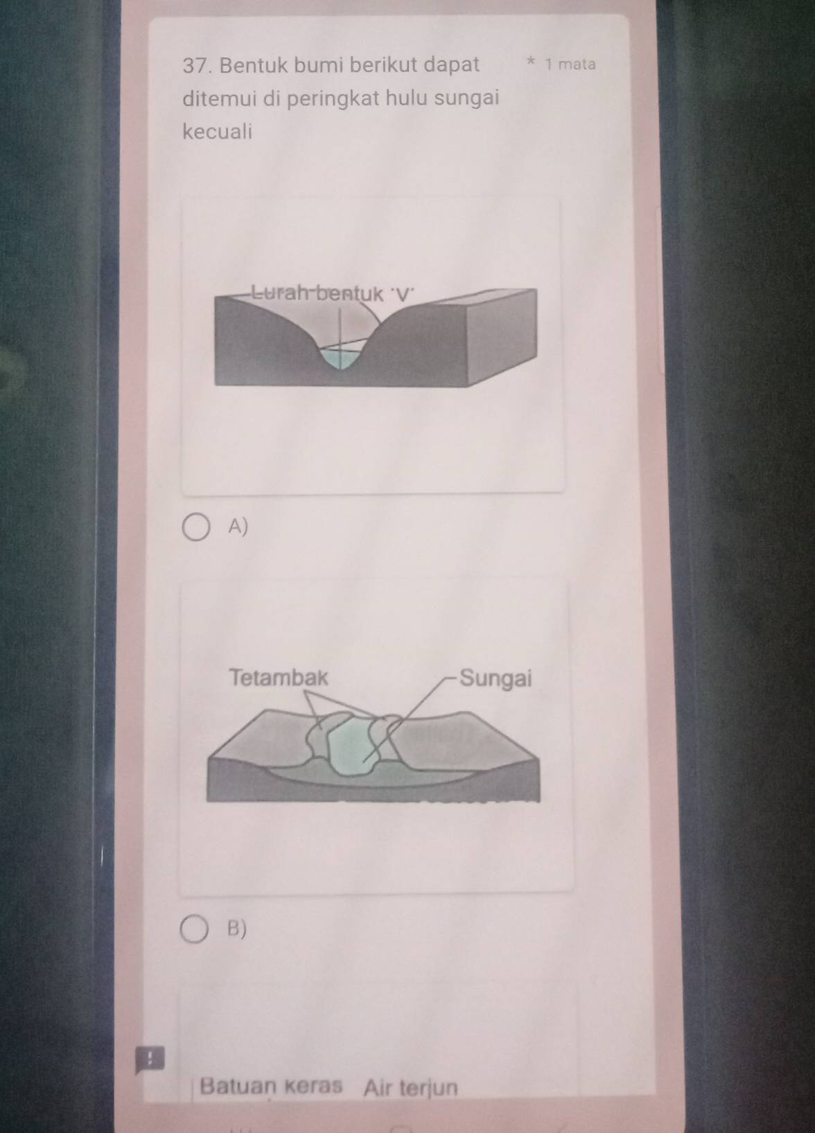 Bentuk bumi berikut dapat * 1 mata
ditemui di peringkat hulu sungai
kecuali
urah bentuk 'V´
A)
Tetambak Sungai
B)
!
Batuan keras Air terjun