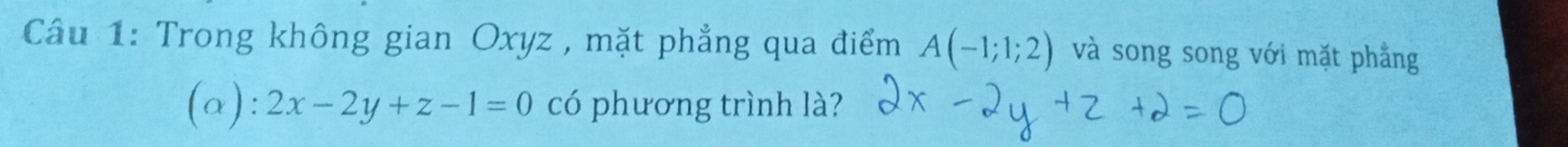 Cầu 1: Trong không gian Oxyz , mặt phẳng qua điểm A(-1;1;2) và song song với mặt phẳng 
(a): 2x-2y+z-1=0 có phương trình là?