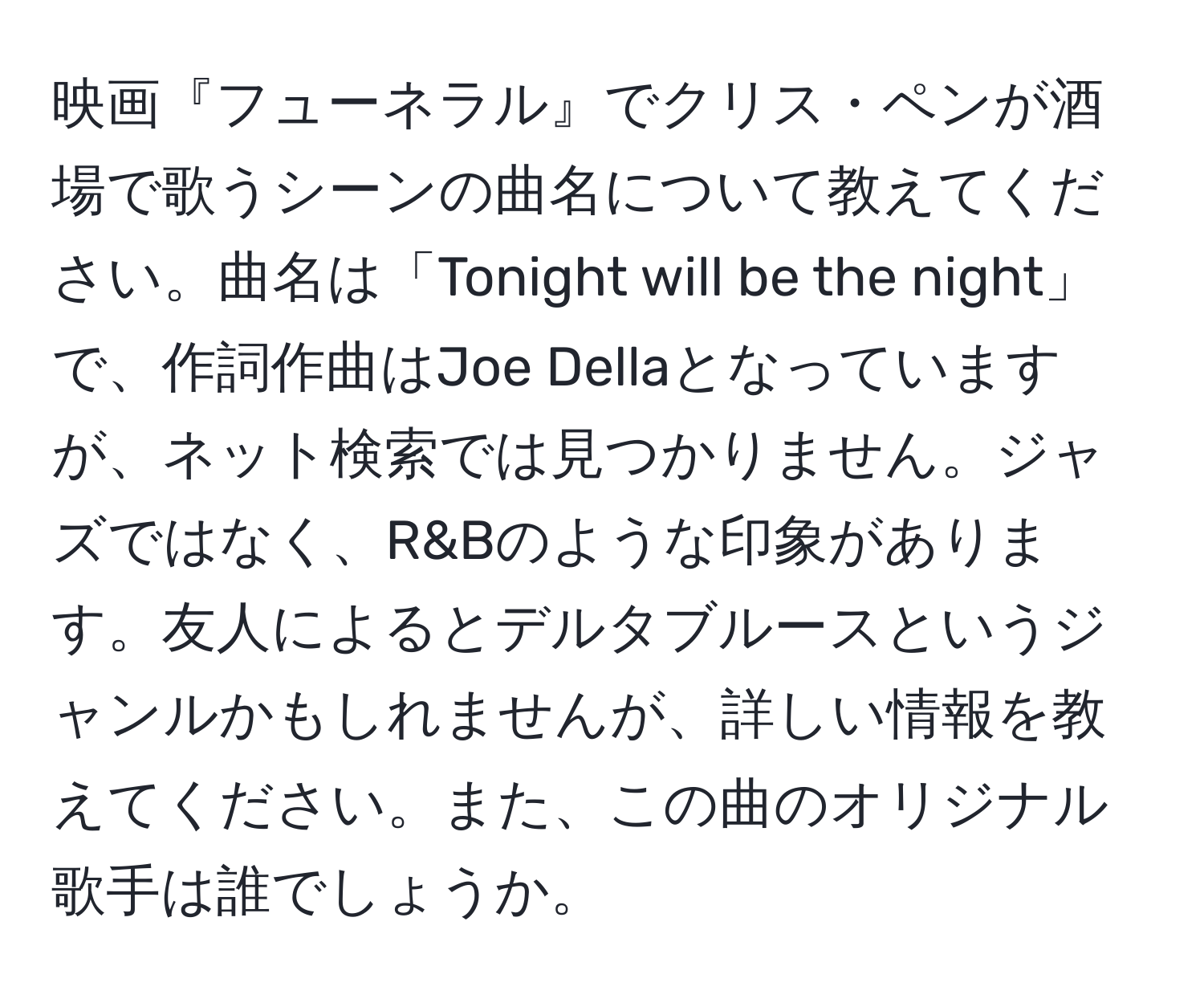 映画『フューネラル』でクリス・ペンが酒場で歌うシーンの曲名について教えてください。曲名は「Tonight will be the night」で、作詞作曲はJoe Dellaとなっていますが、ネット検索では見つかりません。ジャズではなく、R&Bのような印象があります。友人によるとデルタブルースというジャンルかもしれませんが、詳しい情報を教えてください。また、この曲のオリジナル歌手は誰でしょうか。