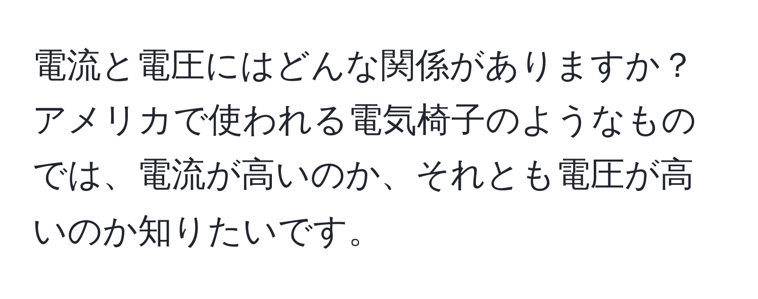 電流と電圧にはどんな関係がありますか？アメリカで使われる電気椅子のようなものでは、電流が高いのか、それとも電圧が高いのか知りたいです。