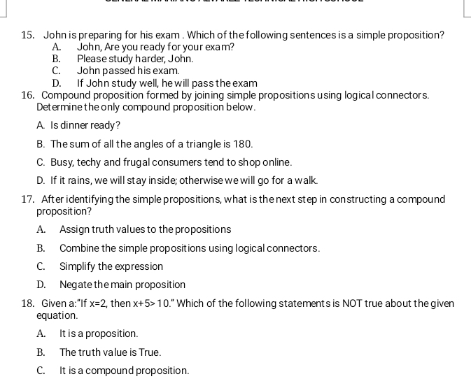 John is preparing for his exam . Which of the following sentences is a simple proposition?
A. John, Are you ready for your exam?
B. Please study harder, John.
C. John passed his exam.
D. If John study well, he will pass the exam
16. Compound proposition formed by joining simple propositions using logical connectors.
Determine the only compound proposition below.
A. Is dinner ready?
B. The sum of all the angles of a triangle is 180.
C. Busy, techy and frugal consumers tend to shop online.
D. If it rains, we will stay inside; otherwise we will go for a walk.
17. After identifying the simple propositions, what is the next step in constructing a compound
proposition?
A. Assign truth values to the propositions
B. Combine the simple propositions using logical connectors.
C. Simplify the expression
D. Negate the main proposition
18. Given a:"If x=2 , then x+5>10." Which of the following statements is NOT true about the given
equation.
A. It is a proposition.
B. The truth value is True.
C. It is a compound proposition.