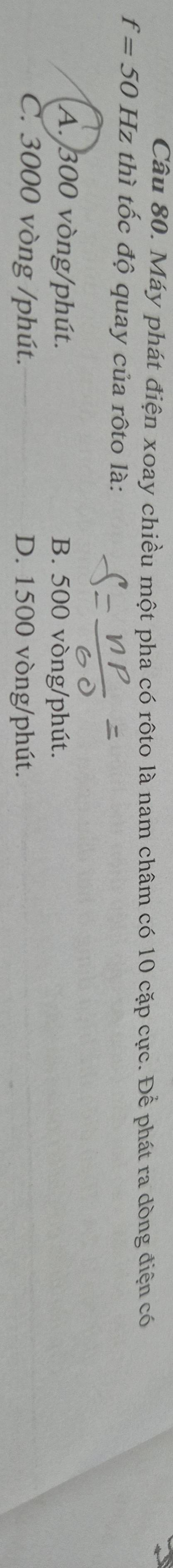 Máy phát điện xoay chiều một pha có rôto là nam châm có 10 cặp cực. Để phát ra dòng điện có
f=50 H z thì tốc độ quay của rôto là:
A. 300 vòng /phút. B. 500 vòng /phút.
C. 3000 vòng /phút. D. 1500 vòng /phút.