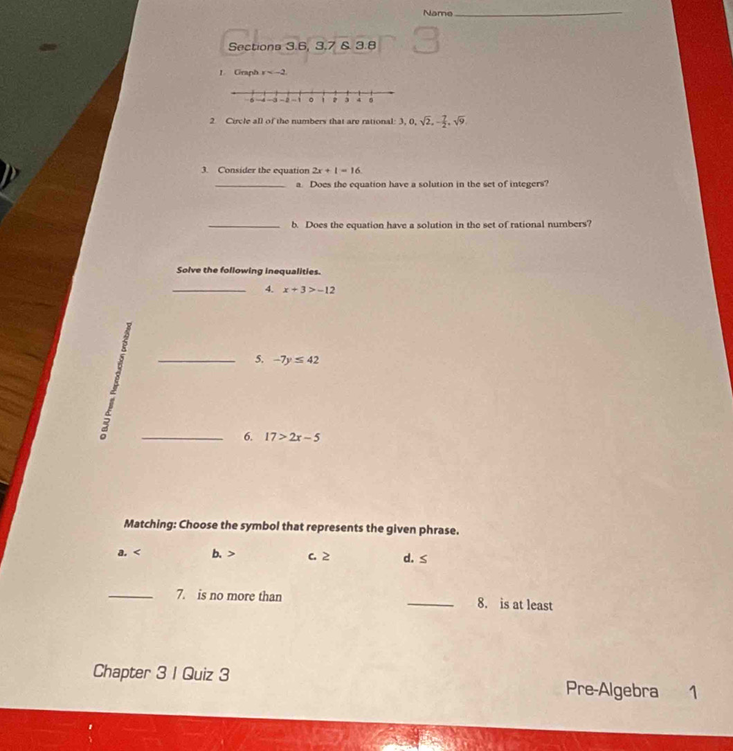 Name
_
Sections 3.6, 3.7 & 3.8
1. Graph x
2 Circle all of the numbers that are rational: 3, 0, sqrt(2), - 7/2 , sqrt(9), 
D
3. Consider the equation 2x+1=16
_a. Does the equation have a solution in the set of integers?
_b. Does the equation have a solution in the set of rational numbers?
Solve the following inequalities.
_4. x+3>-12
_5. -7y≤ 42
_6. 17>2x-5
Matching: Choose the symbol that represents the given phrase.
a. b. c. 2 d. ≤
_7. is no more than _8. is at least
Chapter 3 I Quiz 3 Pre-Algebra 1