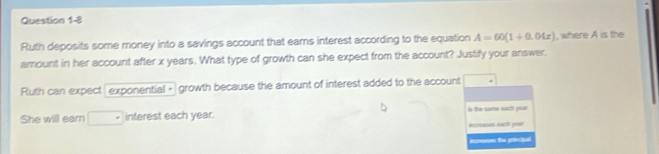 Ruth deposits some money into a savings account that eams interest according to the equation A=60(1+0.04x) , where A is the 
amount in her account after x years. What type of growth can she expect from the account? Justify your answer. 
Ruth can expect exponential - growth because the amount of interest added to the account 
She will earn interest each year. is the name each year
ecreases sach year
incoeses the principal