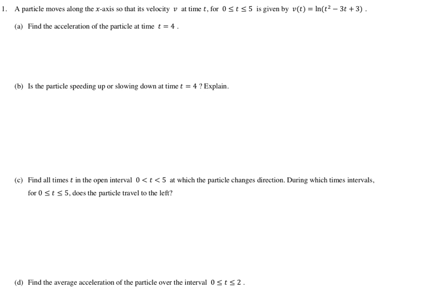 A particle moves along the x-axis so that its velocity v at time t, for 0≤ t≤ 5 is given by v(t)=ln (t^2-3t+3). 
(a) Find the acceleration of the particle at time t=4. 
(b) Is the particle speeding up or slowing down at time t=4 ? Explain. 
(c) Find all times t in the open interval 0 at which the particle changes direction. During which times intervals, 
for 0≤ t≤ 5 , does the particle travel to the left? 
(d) Find the average acceleration of the particle over the interval 0≤ t≤ 2.