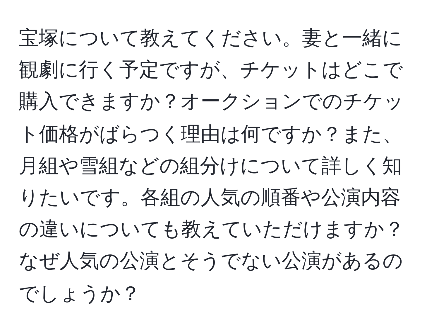 宝塚について教えてください。妻と一緒に観劇に行く予定ですが、チケットはどこで購入できますか？オークションでのチケット価格がばらつく理由は何ですか？また、月組や雪組などの組分けについて詳しく知りたいです。各組の人気の順番や公演内容の違いについても教えていただけますか？なぜ人気の公演とそうでない公演があるのでしょうか？