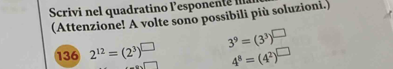 Scrivi nel quadratino lesponente 
(Attenzione! A volte sono possibili più soluzioni.) 
136 2^(12)=(2^3)^□ 
3^9=(3^3)^□ 
1
4^8=(4^2)^□ 