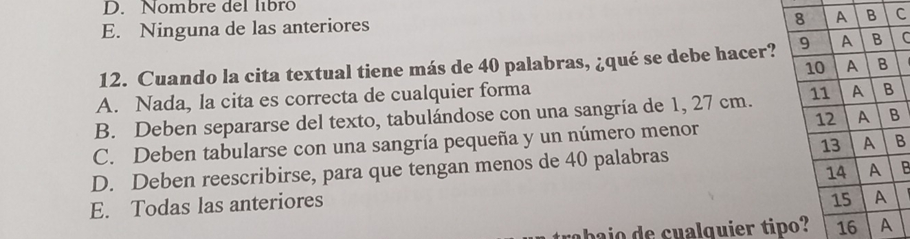 D. Nombre del libro
E. Ninguna de las anteriores
C
12. Cuando la cita textual tiene más de 40 palabras, ¿qué se debe hacer?C
A. Nada, la cita es correcta de cualquier forma
B. Deben separarse del texto, tabulándose con una sangría de 1, 27 cm.
B
C. Deben tabularse con una sangría pequeña y un número menor
D. Deben reescribirse, para que tengan menos de 40 palabras
B
E. Todas las anteriores
ai u alquier ti16