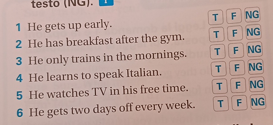 testo (NG).
T F NG
1 He gets up early.
2 He has breakfast after the gym. T F NG
3 He only trains in the mornings. T F NG
4 He learns to speak Italian.
T F NG
5 He watches TV in his free time. T F NG
6 He gets two days off every week. T F NG