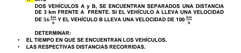 DOS VEHÍCULOS A y B, SE ENCUENTRAN SEPARADOS UNA DISTANCIA 
DE 3 km FRENTE A FRENTE. SI EL VEHÍCULO A LLEVA UNA VELOCIDAD 
DE 56 km/h  Y EL VEHÍCULO B LLEVA UNA VELOCIDAD DE 100  km/h 
DETERMINAR: 
El tIEMPO EN qUE sE ENCUENTRAN LOS VEHÍCULOS. 
LAS RESPECTIVAS DISTANCIAS RECORRIDAS.