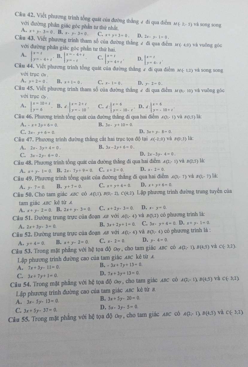 Câu 42, Viết phương trình tổng quát của đường thẳng # đi qua điểm M(-2;-5) và song song
với đường phân giác góc phần tư thứ nhất.
A. x+y-3=0 .B.x-y-3=0. C. x+y+3=0 D. 2x-y-1=0.
Câu 43. Viết phương trình tham số của đường thẳng # đi qua điểm M(-4;0) và vuông góc
với đường phân giác góc phần tư thứ hai.
A. beginarrayl x=t y=-4+tendarray.. B. beginarrayl x=-4+t y=-tendarray. C. beginarrayl x=t y=4+tendarray. D. beginarrayl x=t y=4-tendarray. .
Câu 44. Viết phương trình tổng quát của đường thẳng # đi qua điểm M(-1;2) và song song
với trục ox .
A. y+2=0. B. x+1=0. C. x-1=0. D. y-2=0.
Câu 45. Viết phương trình tham số của đường thẳng # đi qua điểm M(6;-10) và vuông góc
với trục Oy .
A. beginarrayl x=10+t y=6endarray. B. d:beginarrayl x=2+t y=-10endarray. C. d:beginvmatrix x=6 y=-10-tendvmatrix D. d:beginarrayl x=6 y=-10+tendarray. .
Câu 46. Phương trình tổng quát của đường thẳng đi qua hai điểm A(3;-1) và B(1;5) là:
A. -x+3y+6=0. B. 3x-y+10=0.
D.
C. 3x-y+6=0. 3x+y-8=0.
Câu 47. Phương trình đường thẳng cắt hai trục tọa độ tại A(-2;0) và B(0;3) là:
B.
A. 2x-3y+4=0. 3x-2y+6=0.
C. 3x-2y-6=0.
D. 2x-3y-4=0.
Câu 48. Phương trình tổng quát của đường thẳng đi qua hai điểm A(2;-1) và B(2;5) là:
A. x+y-1=0. B. 2x-7y+9=0. C. x+2=0. D. x-2=0.
Câu 49. Phương trình tổng quát của đường thẳng đi qua hai điểm A(3;-7) và B(1;-7) là:
A. y-7=0. B. y+7=0. C. x+y+4=0. D. x+y+6=0.
Câu 50. Cho tam giác ABC có A(1;1), B(0;-2),C(4;2). Lập phương trình đường trung tuyến của
tam giác ABC kẻ từ A.
A. x+y-2=0. B. 2x+y-3=0. C. x+2y-3=0. D. x-y=0.
Câu 51. Đường trung trực của đoạn λв νới A(1;-4) và B(5;2) có phương trình là:
A. 2x+3y-3=0.
B. 3x+2y+1=0. C. 3x-y+4=0. D. x+y-1=0.
Câu 52. Đường trung trực của đoạn AB với A(1;-4) và B(3;-4) có phương trình là :
A. y+4=0. B. x+y-2=0. C. x-2=0. D. y-4=0.
Câu 53. Trong mặt phẳng với hệ tọa độ ơx, cho tam giác ABC có A(2;-1),B(4;5) và C(-3;2).
Lập phương trình đường cao của tam giác лBC kẻ từ A
A. 7x+3y-11=0.
B. -3x+7y+13=0.
C. 3x+7y+1=0.
D. 7x+3y+13=0.
Câu 54. Trong mặt phẳng với hệ tọa độ ơx, cho tam giác ABC có A(2;-1), B(4;5) và C(-3;2).
Lập phương trình đường cao của tam giác ABC kẻ từ B.
A. 3x-5y-13=0
B. 3x+5y-20=0.
C. 3x+5y-37=0.
D. 5x-3y-5=0.
Câu 55. Trong mặt phẳng với hệ tọa độ ơâ, cho tam giác λBC có A(2;-1),B(4;5) và C(-3;2).