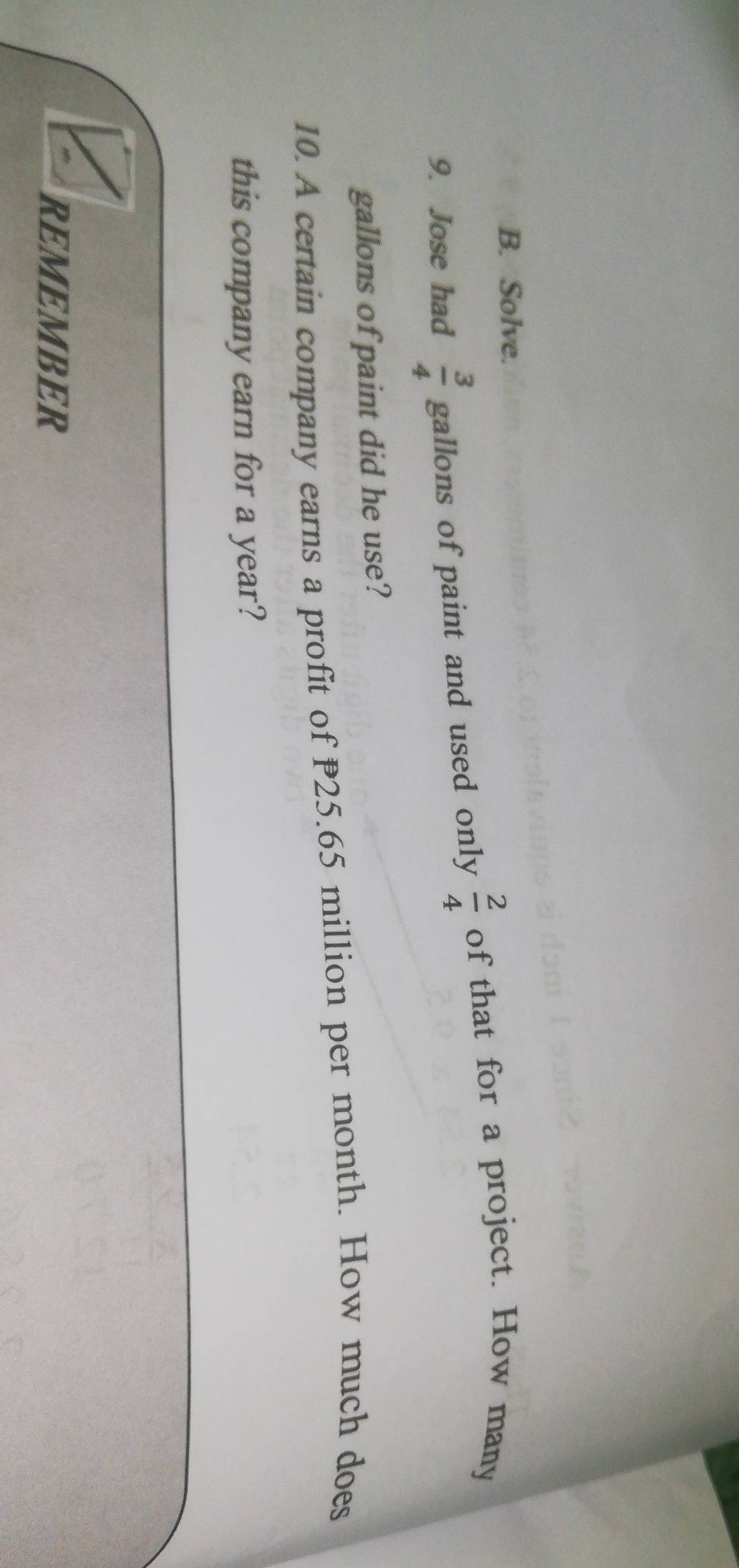 Solve. 
9. Jose had  3/4  gallons of paint and used only  2/4  of that for a project. How many
gallons of paint did he use? 
10. A certain company earns a profit of P25.65 million per month. How much does 
this company earn for a year? 
REMEMBER