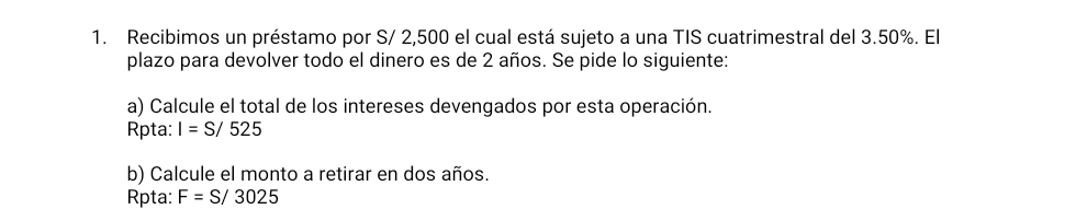 Recibimos un préstamo por S/ 2,500 el cual está sujeto a una TIS cuatrimestral del 3.50%. El 
plazo para devolver todo el dinero es de 2 años. Se pide lo siguiente: 
a) Calcule el total de los intereses devengados por esta operación. 
Rpta: I=S/525
b) Calcule el monto a retirar en dos años. 
Rpta: F=S/3025