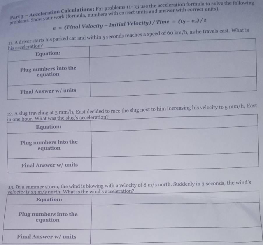 Acceleration Calculations: For problems 11- 13 use the acceleration formula to solve the following 
problems. Show your work (formula, numbers with correct units and answer with correct units)
a= (Final Velocity - Initial Velocity) / Time =(v_f-v_o)/t
econds reaches a speed of 60 km/h, as he travels east. What is 
decided to race the slug next to him increasing his velocity to 5 mm/h, East 
13. In a summer storm, the wind is blowing with a velocity of 8 m/s north. Suddenly in 3 seconds, the wind’s