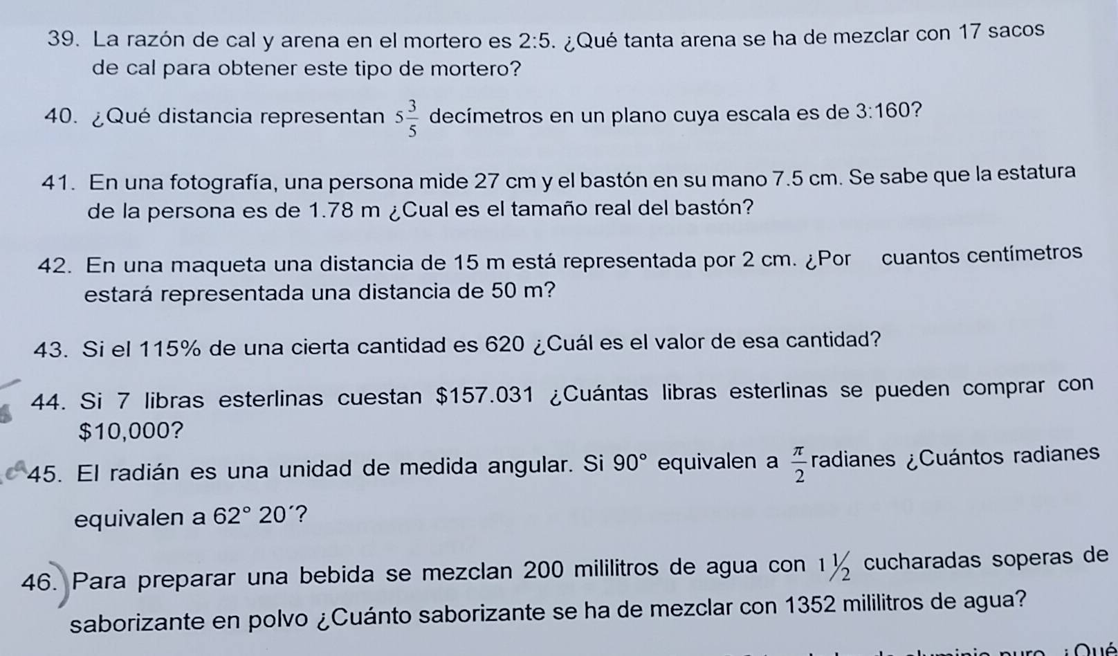 La razón de cal y arena en el mortero es 2:5 ¿ Qué tanta arena se ha de mezclar con 17 sacos 
de cal para obtener este tipo de mortero? 
40. ¿Qué distancia representan 5 3/5  decímetros en un plano cuya escala es de 3:160 ? 
41. En una fotografía, una persona mide 27 cm y el bastón en su mano 7.5 cm. Se sabe que la estatura 
de la persona es de 1.78 m ¿Cual es el tamaño real del bastón? 
42. En una maqueta una distancia de 15 m está representada por 2 cm. ¿Por cuantos centímetros
estará representada una distancia de 50 m? 
43. Si el 115% de una cierta cantidad es 620 ¿Cuál es el valor de esa cantidad? 
44. Si 7 libras esterlinas cuestan $157.031 ¿Cuántas libras esterlinas se pueden comprar con
$10,000? 
45. El radián es una unidad de medida angular. Si 90° equivalen a  π /2  radianes ¿Cuántos radiane 
equivalen a 62°20 ? 
46. Para preparar una bebida se mezclan 200 mililitros de agua con 1½ cucharadas soperas de 
saborizante en polvo ¿Cuánto saborizante se ha de mezclar con 1352 mililitros de agua?