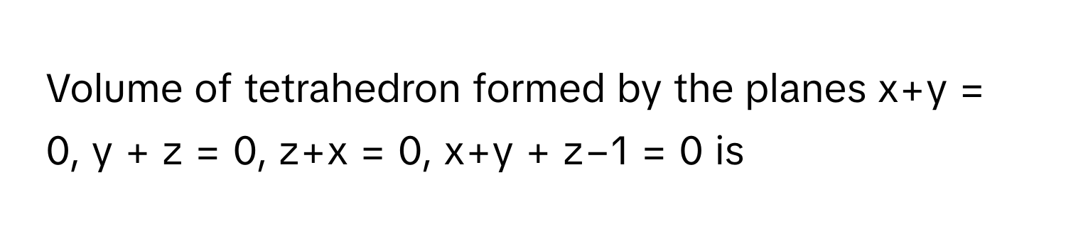 Volume of tetrahedron formed by the planes x+y = 0, y + z = 0, z+x = 0, x+y + z−1 = 0 is