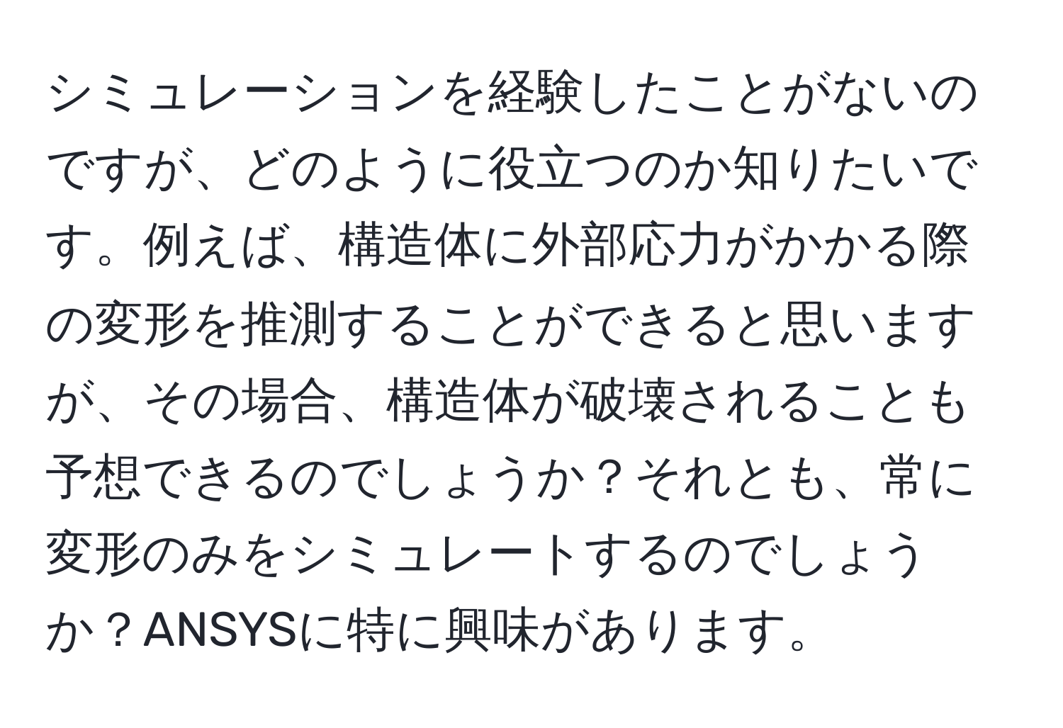 シミュレーションを経験したことがないのですが、どのように役立つのか知りたいです。例えば、構造体に外部応力がかかる際の変形を推測することができると思いますが、その場合、構造体が破壊されることも予想できるのでしょうか？それとも、常に変形のみをシミュレートするのでしょうか？ANSYSに特に興味があります。