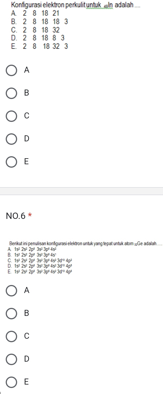 Konfigurasi elektron perkulit untuk In adalah ....
A. 2 8 18 21
B. 2 8 18 18 3
C. 2 8 18 32
D. 2 8 18 8 3
E. 2 8 18 32 3
A
B
C
D
E
NO. 6 *
Berikut ini penulisan konfigurasi elektron untuk yang tepat untuk atom £Ge adalah….
A 1s^22s^22p^53s^23p^64s^2
B. 1s^22s^22p^53s^23p^54s^1
1s^22s^22p^63s^23p^64s^23d^(10)4p^2
1s^22s^22p^63s^23p^64s^23d^(10)4p^5
E. 1s^22s^22p^63s^23p^64s^23d^(10)4p^6
A
B
C
D
E