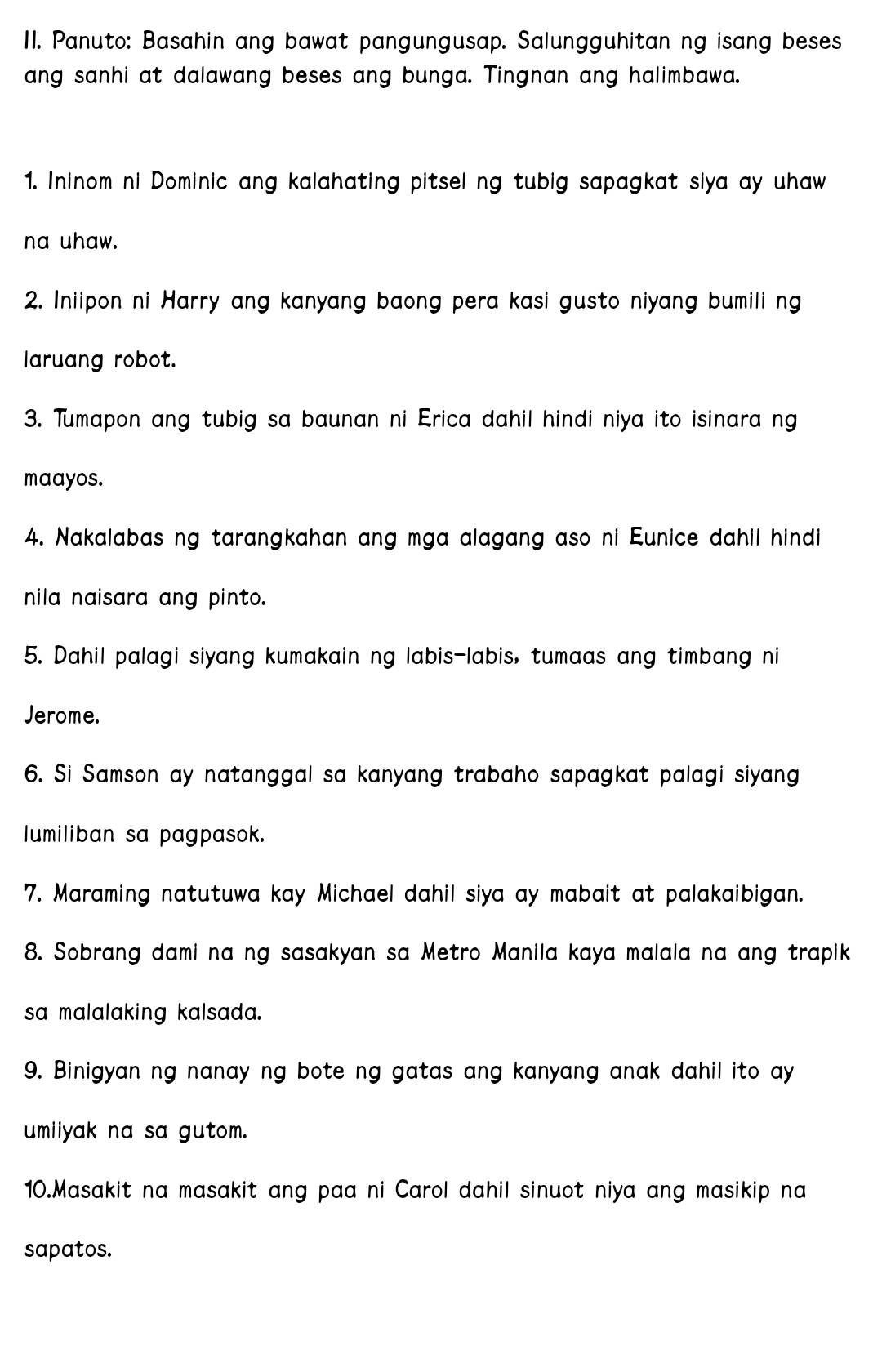 Panuto: Basahin ang bawat pangungusap. Salungguhitan ng isang beses 
ang sanhi at dalawang beses ang bunga. Tingnan ang halimbawa. 
1. Ininom ni Dominic ang kalahating pitsel ng tubig sapagkat siya ay uhaw 
na uhaw. 
2. Iniipon ni Harry ang kanyang baong pera kasi gusto niyang bumili ng 
laruang robot. 
3. Tumapon ang tubig sa baunan ni Erica dahil hindi niya ito isinara ng 
maayos. 
4. Nakalabas ng tarangkahan ang mga alagang aso ni Eunice dahil hindi 
nila naisara ang pinto. 
5. Dahil palagi siyang kumakain ng labis-labis, tumaas ang timbang ni 
Jerome. 
6. Si Samson ay natanggal sa kanyang trabaho sapagkat palagi siyang 
lumiliban sa pagpasok. 
7. Maraming natutuwa kay Michael dahil siya ay mabait at palakaibigan. 
8. Sobrang dami na ng sasakyan sa Metro Manila kaya malala na ang trapik 
sa malalaking kalsada. 
9. Binigyan ng nanay ng bote ng gatas ang kanyang anak dahil ito ay 
umiiyak na sa gutom. 
10.Masakit na masakit ang paa ni Carol dahil sinuot niya ang masikip na 
sapatos.