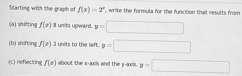 Starting with the graph of f(x)=2^x , write the formula for the function that results from 
(a) shifting f(x) units upward. y=□
(b) shifting f(x) 3 units to the left. y=□
(c) reflecting f(x) about the x-axis and the y-axis. y=□