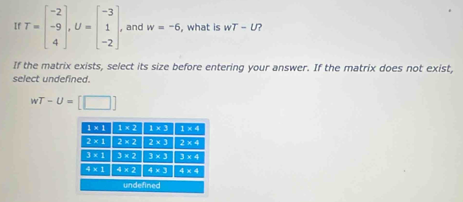 If T=beginbmatrix -2 -9 4endbmatrix ,U=beginbmatrix -3 1 -2endbmatrix , and w=-6 , what is wT-U
If the matrix exists, select its size before entering your answer. If the matrix does not exist,
select undefined.
wT-U=[□ ]