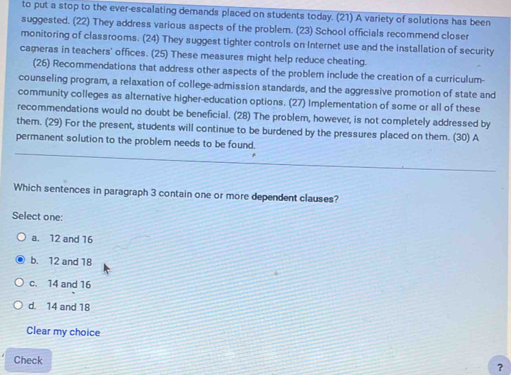 to put a stop to the ever-escalating demands placed on students today. (21) A variety of solutions has been
suggested. (22) They address various aspects of the problem. (23) School officials recommend closer
monitoring of classrooms. (24) They suggest tighter controls on Internet use and the installation of security
cameras in teachers' offices. (25) These measures might help reduce cheating.
(26) Recommendations that address other aspects of the problem include the creation of a curriculum-
counseling program, a relaxation of college-admission standards, and the aggressive promotion of state and
community colleges as alternative higher-education options. (27) Implementation of some or all of these
recommendations would no doubt be beneficial. (28) The problem, however, is not completely addressed by
them. (29) For the present, students will continue to be burdened by the pressures placed on them. (30) A
permanent solution to the problem needs to be found.
Which sentences in paragraph 3 contain one or more dependent clauses?
Select one:
a. 12 and 16
b. 12 and 18
c. 14 and 16
d. 14 and 18
Clear my choice
Check ？