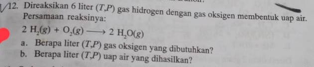 Direaksikan 6 liter (T,P) gas hidrogen dengan gas oksigen membentuk uap air. 
Persamaan reaksinya:
2H_2(g)+O_2(g)to 2H_2O(g)
a. Berapa liter (T,P) gas oksigen yang dibutuhkan? 
b. Berapa liter (T,P) uap air yang dihasilkan?