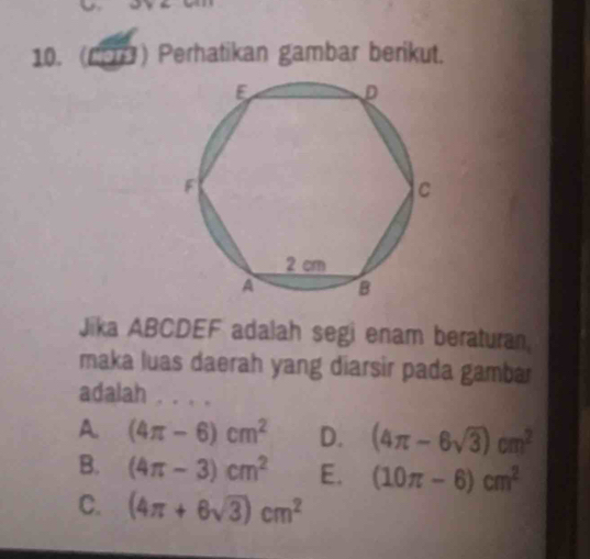 (C9B) Perhatikan gambar berikut.
Jika ABCDEF adalah segi enam beraturan.
maka luas daerah yang diarsir pada gambar
adalah . . . .
A (4π -6)cm^2 D. (4π -6sqrt(3))cm^2
B. (4π -3)cm^2 E. (10π -6)cm^2
C. (4π +6sqrt(3))cm^2