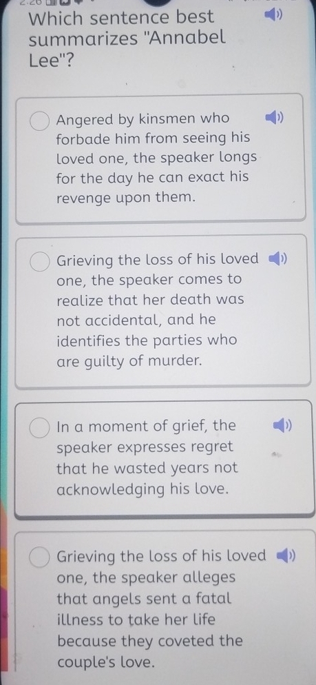 ∠·∠∪ _
Which sentence best 
summarizes "Annabel
Lee"?
Angered by kinsmen who )
forbade him from seeing his
loved one, the speaker longs
for the day he can exact his
revenge upon them.
Grieving the loss of his loved
one, the speaker comes to
realize that her death was
not accidental, and he
identifies the parties who
are guilty of murder.
In a moment of grief, the )
speaker expresses regret
that he wasted years not
acknowledging his love.
Grieving the loss of his loved D)
one, the speaker alleges
that angels sent a fatal
illness to take her life
because they coveted the
couple's love.