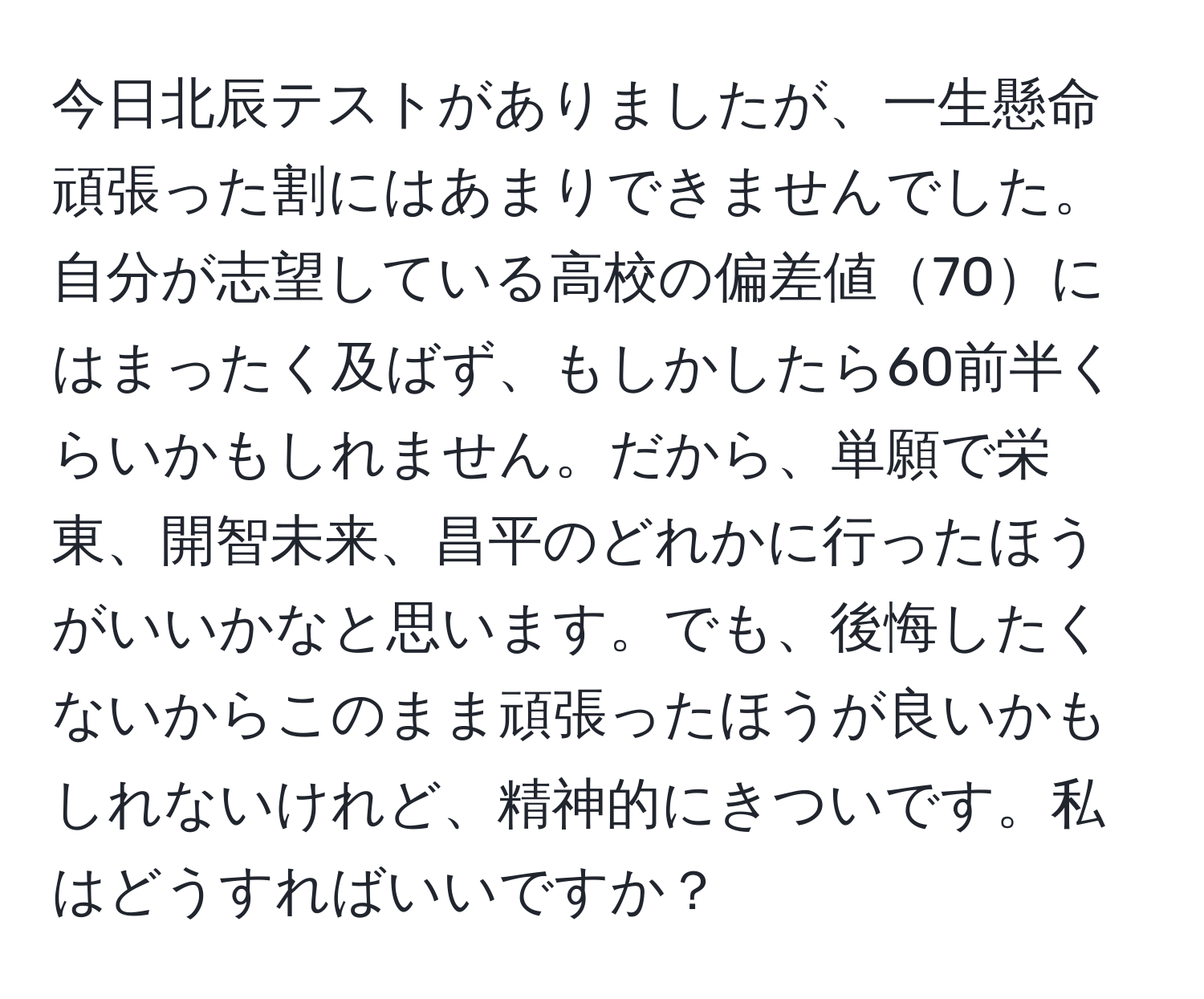 今日北辰テストがありましたが、一生懸命頑張った割にはあまりできませんでした。自分が志望している高校の偏差値70にはまったく及ばず、もしかしたら60前半くらいかもしれません。だから、単願で栄東、開智未来、昌平のどれかに行ったほうがいいかなと思います。でも、後悔したくないからこのまま頑張ったほうが良いかもしれないけれど、精神的にきついです。私はどうすればいいですか？