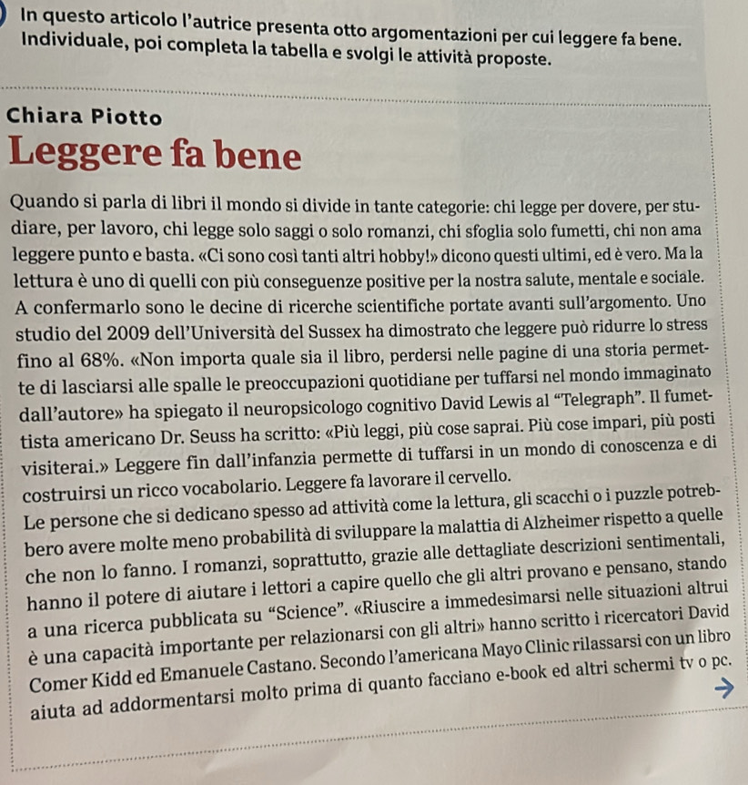 In questo articolo l’autrice presenta otto argomentazioni per cui leggere fa bene.
Individuale, poi completa la tabella e svolgi le attività proposte.
Chiara Piotto
Leggere fa bene
Quando si parla di libri il mondo si divide in tante categorie: chi legge per dovere, per stu-
diare, per lavoro, chi legge solo saggi o solo romanzi, chi sfoglia solo fumetti, chi non ama
leggere punto e basta. «Ci sono così tanti altri hobby!» dicono questi ultimi, ed è vero. Ma la
lettura è uno di quelli con più conseguenze positive per la nostra salute, mentale e sociale.
A confermarlo sono le decine di ricerche scientifiche portate avanti sull’argomento. Uno
studio del 2009 dell'Università del Sussex ha dimostrato che leggere può ridurre lo stress
fino al 68%. «Non importa quale sia il libro, perdersi nelle pagine di una storia permet-
te di lasciarsi alle spalle le preoccupazioni quotidiane per tuffarsi nel mondo immaginato
dall’autore» ha spiegato il neuropsicologo cognitivo David Lewis al “Telegraph”. Il fumet-
tista americano Dr. Seuss ha scritto: «Più leggi, più cose saprai. Più cose impari, più posti
visiterai.» Leggere fin dall’infanzia permette di tuffarsi in un mondo di conoscenza e di
costruirsi un ricco vocabolario. Leggere fa lavorare il cervello.
Le persone che si dedicano spesso ad attività come la lettura, gli scacchi o i puzzle potreb-
bero avere molte meno probabilità di sviluppare la malattia di Alzheimer rispetto a quelle
che non lo fanno. I romanzi, soprattutto, grazie alle dettagliate descrizioni sentimentali,
hanno il potere di aiutare i lettori a capire quello che gli altri provano e pensano, stando
a una ricerca pubblicata su “Science”. «Riuscire a immedesimarsi nelle situazioni altrui
è una capacità importante per relazionarsi con gli altri» hanno scritto i ricercatori David
Comer Kidd ed Emanuele Castano. Secondo l’americana Mayo Clinic rilassarsi con un libro
aiuta ad addormentarsi molto prima di quanto facciano e-book ed altri schermi tv o pc.