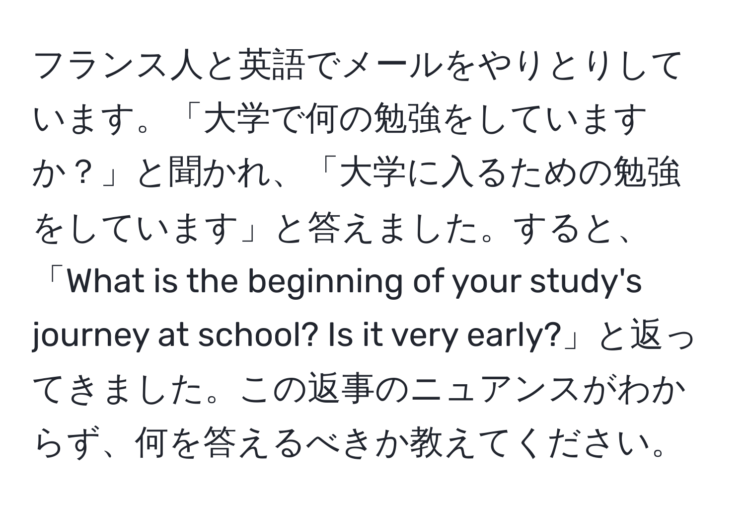 フランス人と英語でメールをやりとりしています。「大学で何の勉強をしていますか？」と聞かれ、「大学に入るための勉強をしています」と答えました。すると、「What is the beginning of your study's journey at school? Is it very early?」と返ってきました。この返事のニュアンスがわからず、何を答えるべきか教えてください。