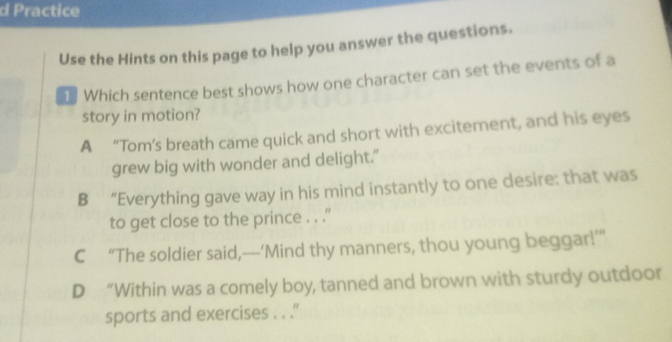 Practice
Use the Hints on this page to help you answer the questions.
1 Which sentence best shows how one character can set the events of a
story in motion?
A “Tom’s breath came quick and short with excitement, and his eyes
grew big with wonder and delight.”
B “Everything gave way in his mind instantly to one desire: that was
to get close to the prince . . .''
C “The soldier said,—‘Mind thy manners, thou young beggar!’”
D “Within was a comely boy, tanned and brown with sturdy outdoor
sports and exercises . . .'