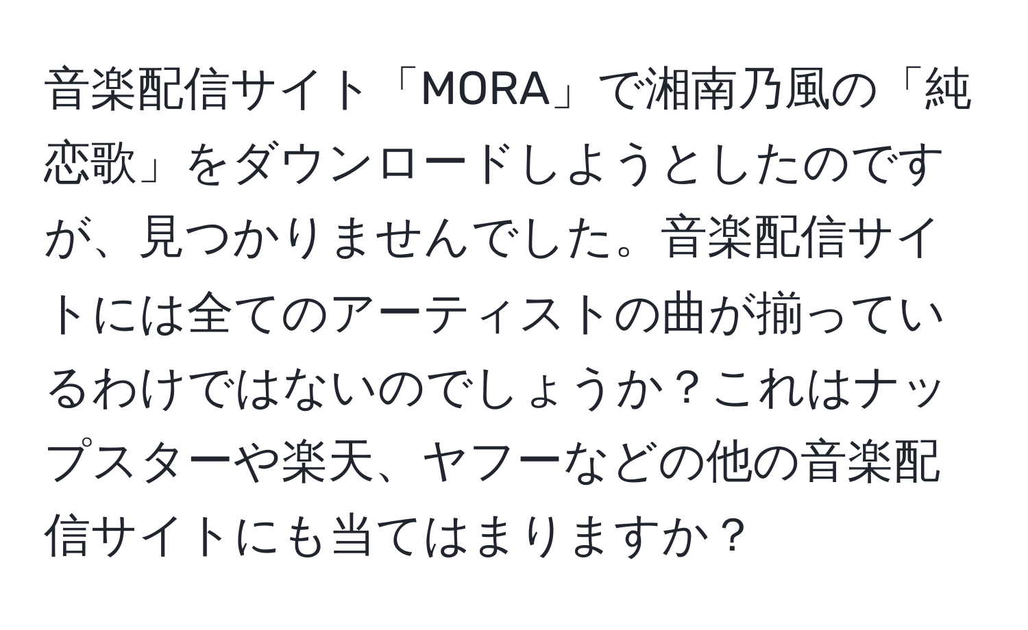 音楽配信サイト「MORA」で湘南乃風の「純恋歌」をダウンロードしようとしたのですが、見つかりませんでした。音楽配信サイトには全てのアーティストの曲が揃っているわけではないのでしょうか？これはナップスターや楽天、ヤフーなどの他の音楽配信サイトにも当てはまりますか？